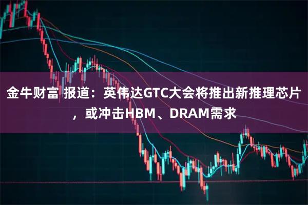 金牛财富 报道：英伟达GTC大会将推出新推理芯片，或冲击HBM、DRAM需求