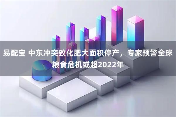 易配宝 中东冲突致化肥大面积停产，专家预警全球粮食危机或超2022年