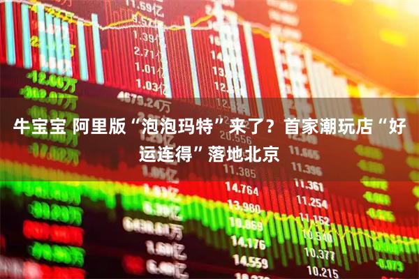 牛宝宝 阿里版“泡泡玛特”来了？首家潮玩店“好运连得”落地北京