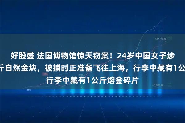 好股盛 法国博物馆惊天窃案！24岁中国女子涉嫌盗走6公斤自然金块，被捕时正准备飞往上海，行李中藏有1公斤熔金碎片