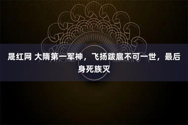 晟红网 大隋第一军神，飞扬跋扈不可一世，最后身死族灭