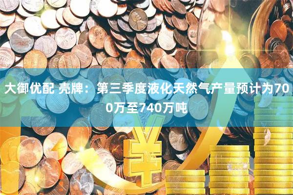 大御优配 壳牌：第三季度液化天然气产量预计为700万至740万吨