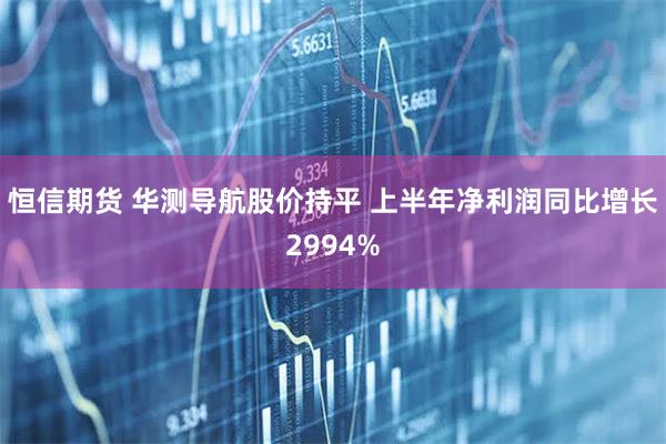 恒信期货 华测导航股价持平 上半年净利润同比增长2994%