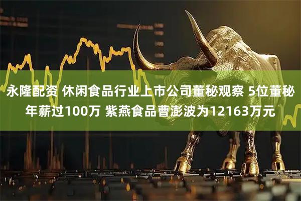 永隆配资 休闲食品行业上市公司董秘观察 5位董秘年薪过100万 紫燕食品曹澎波为12163万元