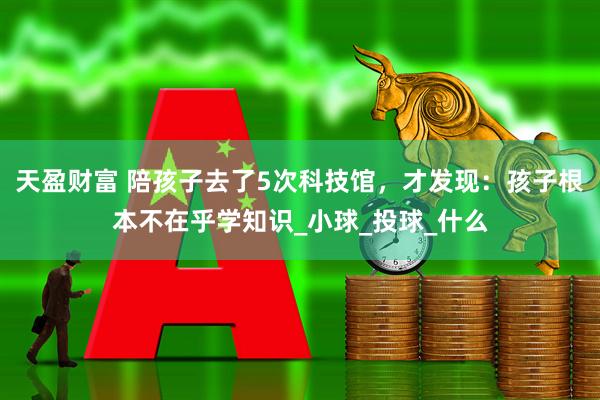 天盈财富 陪孩子去了5次科技馆，才发现：孩子根本不在乎学知识_小球_投球_什么