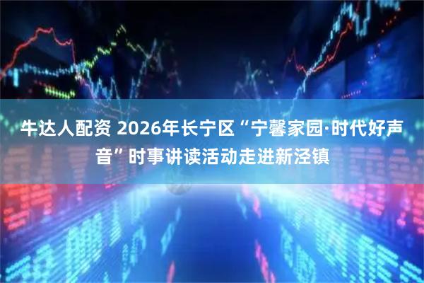 牛达人配资 2026年长宁区“宁馨家园·时代好声音”时事讲读活动走进新泾镇