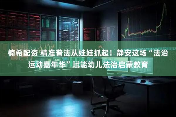楠希配资 精准普法从娃娃抓起！静安这场“法治运动嘉年华”赋能幼儿法治启蒙教育