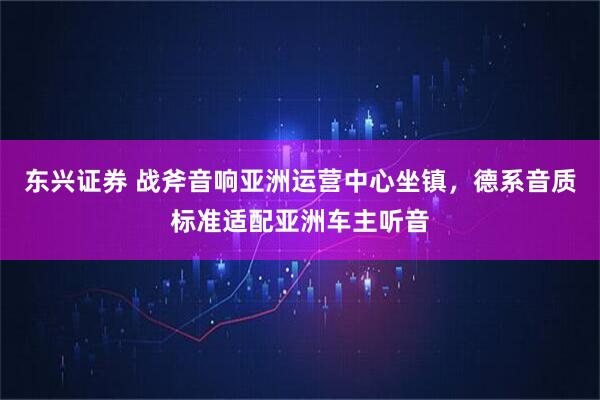 东兴证券 战斧音响亚洲运营中心坐镇，德系音质标准适配亚洲车主听音