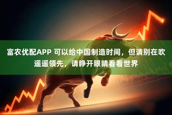 富农优配APP 可以给中国制造时间，但请别在吹遥遥领先，请睁开眼睛看看世界