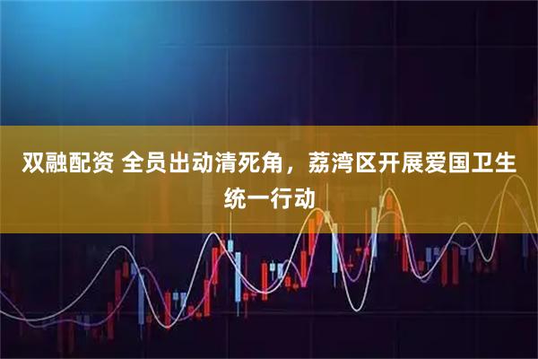 双融配资 全员出动清死角，荔湾区开展爱国卫生统一行动