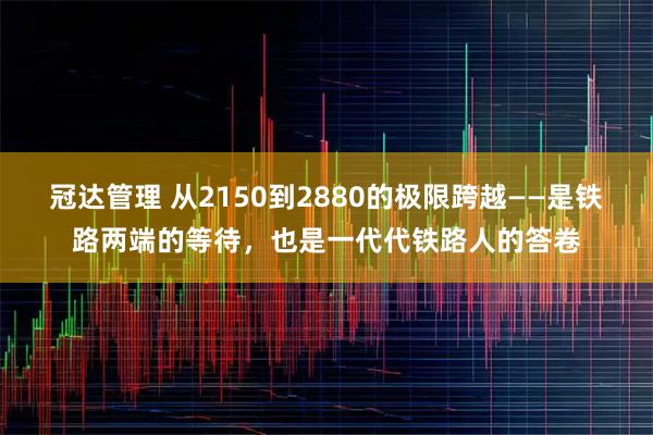 冠达管理 从2150到2880的极限跨越——是铁路两端的等待,也是一代代铁路人的答卷