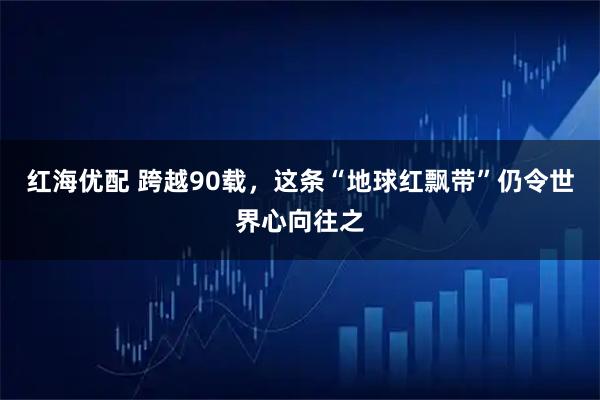红海优配 跨越90载,这条“地球红飘带”仍令世界心向往之