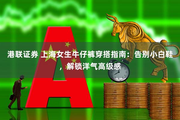 港联证券 上海女生牛仔裤穿搭指南:告别小白鞋,解锁洋气高级感