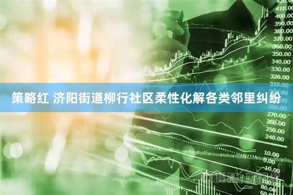 策略红 济阳街道柳行社区柔性化解各类邻里纠纷