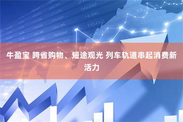 牛盈宝 跨省购物、短途观光 列车轨道串起消费新活力