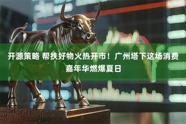 开源策略 帮扶好物火热开市！广州塔下这场消费嘉年华燃爆夏日