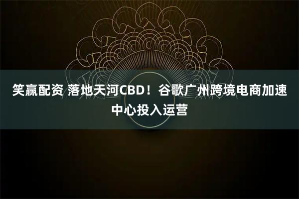 笑赢配资 落地天河CBD！谷歌广州跨境电商加速中心投入运营