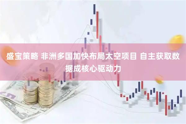 盛宝策略 非洲多国加快布局太空项目 自主获取数据成核心驱动力